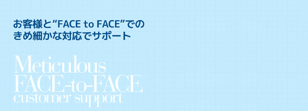 お客様と“FACE to FACE”での
きめ細かな対応でサポート Meticulous   FACE-to-FACE customer support